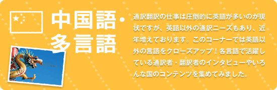中国語・多言語 通訳翻訳の仕事は圧倒的に英語が多いのが現状ですが、英語以外の通訳ニーズもあり、近年増えております。このコーナーでは英語以外の言語をクローズアップ!各言語で活躍している通訳者・翻訳者のインタビューやいろんな国のコンテンツを集めてみました。